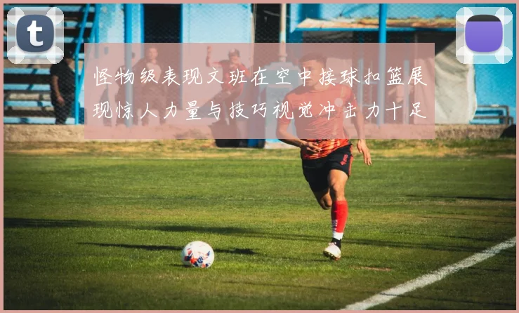 怪物级表现文班在空中接球扣篮展现惊人力量与技巧视觉冲击力十足