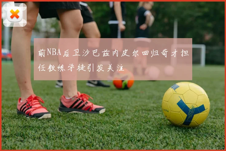 前NBA后卫沙巴兹内皮尔回归奇才担任教练学徒引发关注