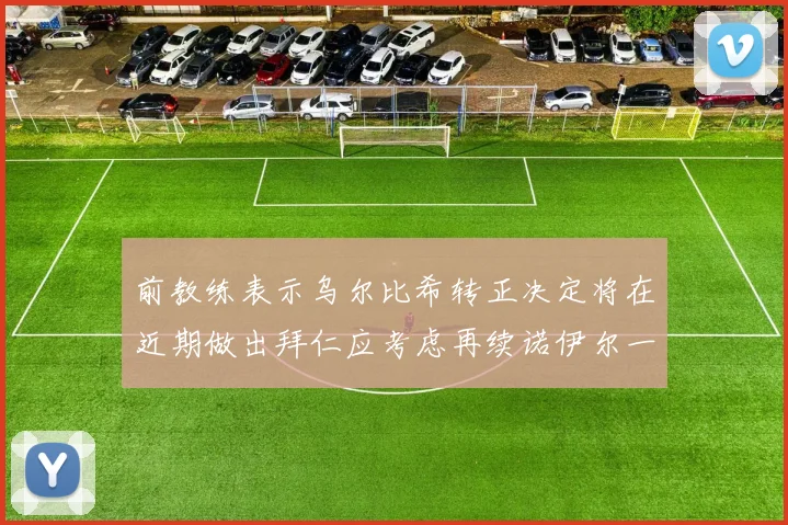 前教练表示乌尔比希转正决定将在近期做出拜仁应考虑再续诺伊尔一年合同