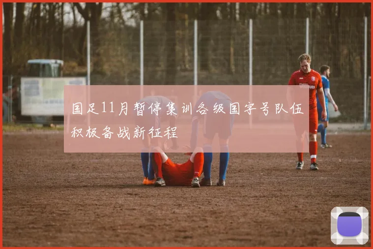 国足11月暂停集训各级国字号队伍积极备战新征程