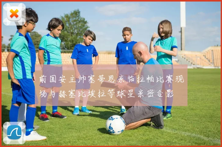 前国安主帅塞蒂恩亲临拉帕比赛现场与赫塞比埃拉等球星亲密合影
