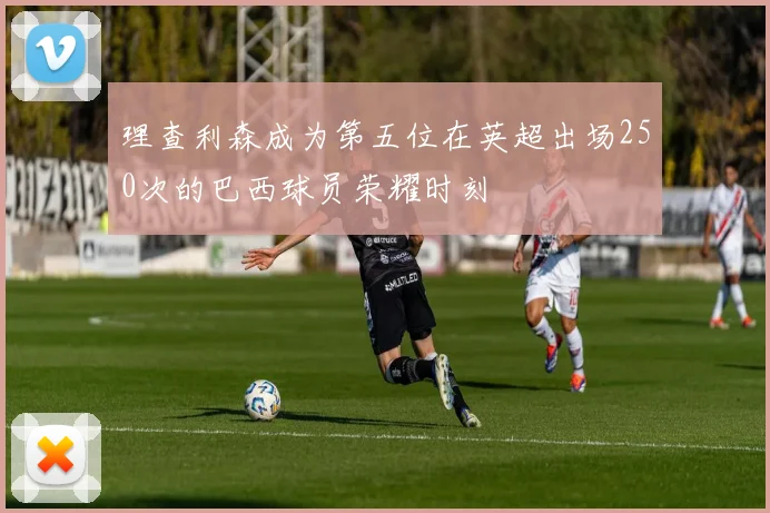 理查利森成为第五位在英超出场250次的巴西球员荣耀时刻