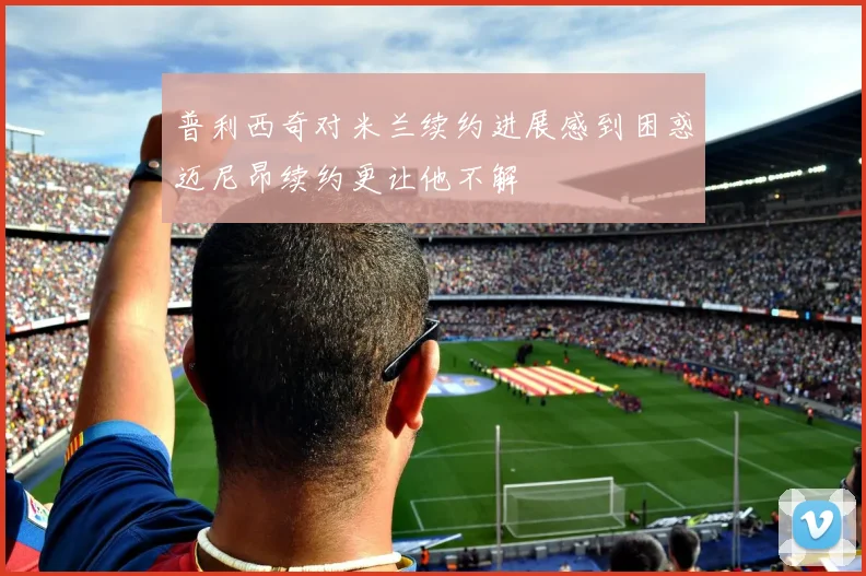 普利西奇对米兰续约进展感到困惑迈尼昂续约更让他不解