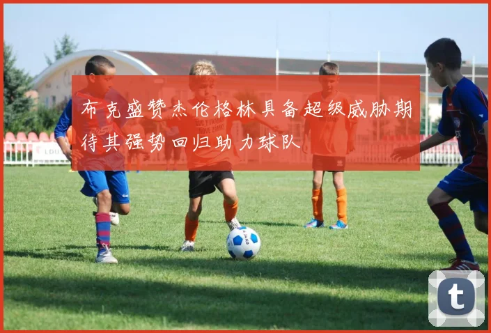 布克盛赞杰伦格林具备超级威胁期待其强势回归助力球队