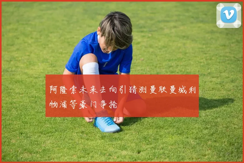 阿隆索未来去向引猜测曼联曼城利物浦等豪门争抢