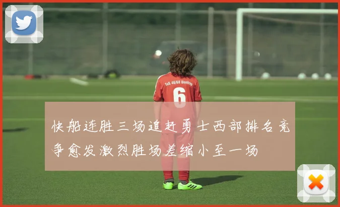 快船连胜三场追赶勇士西部排名竞争愈发激烈胜场差缩小至一场