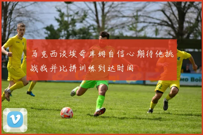 马克西谈埃奇库姆自信心期待他挑战我并比拼训练到达时间