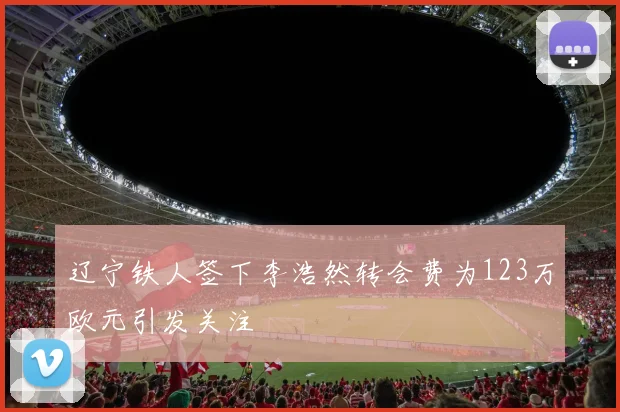 辽宁铁人签下李浩然转会费为123万欧元引发关注