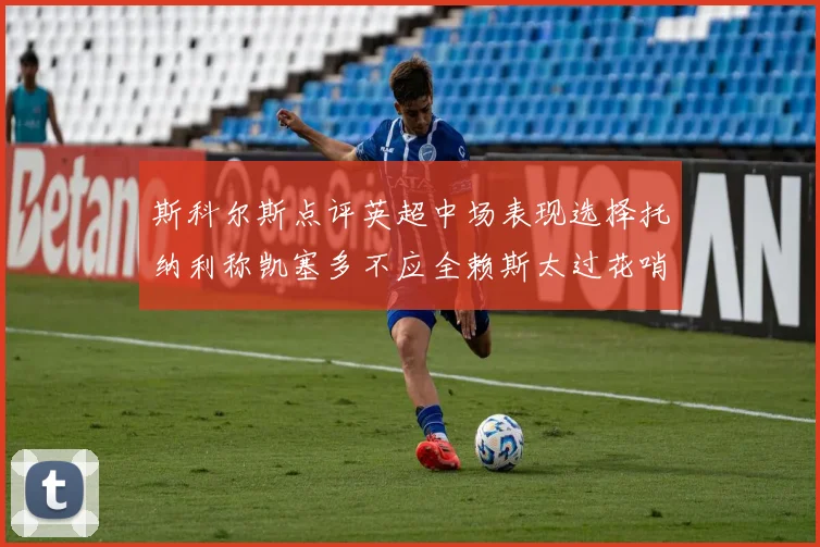 斯科尔斯点评英超中场表现选择托纳利称凯塞多不应全赖斯太过花哨
