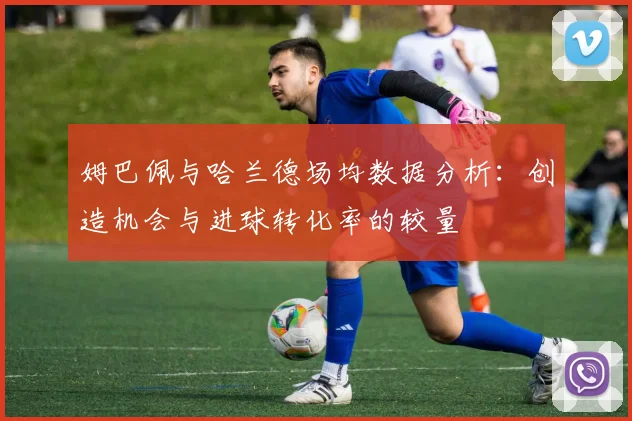 姆巴佩与哈兰德场均数据分析：创造机会与进球转化率的较量