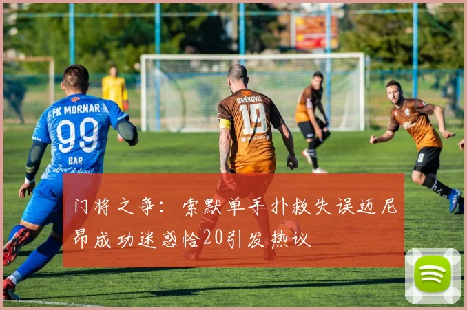 门将之争：索默单手扑救失误迈尼昂成功迷惑恰20引发热议