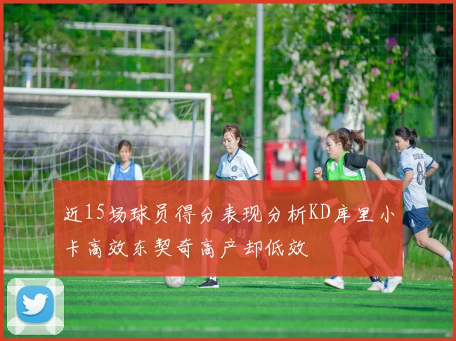 近15场球员得分表现分析KD库里小卡高效东契奇高产却低效