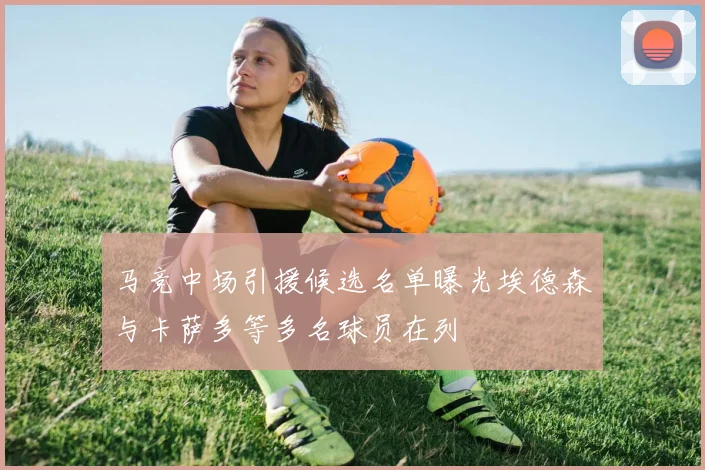 马竞中场引援候选名单曝光埃德森与卡萨多等多名球员在列