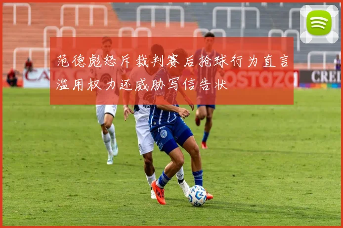 范德彪怒斥裁判赛后抢球行为直言滥用权力还威胁写信告状