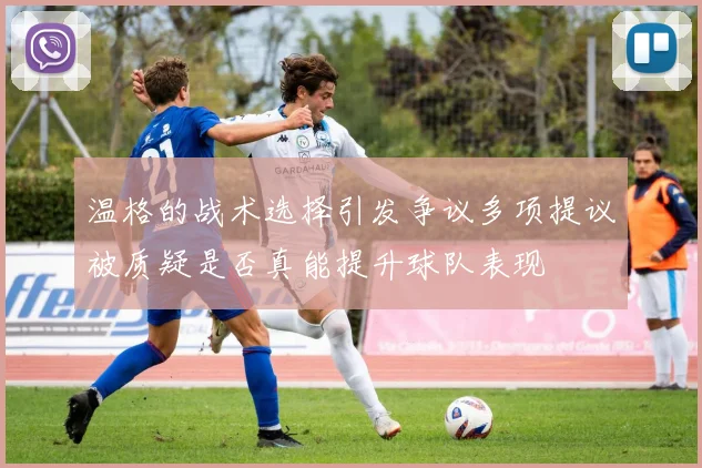 温格的战术选择引发争议多项提议被质疑是否真能提升球队表现