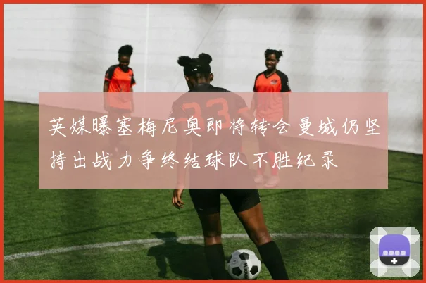 英媒曝塞梅尼奥即将转会曼城仍坚持出战力争终结球队不胜纪录