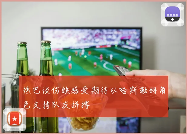 热巴谈伤缺感受期待以哈斯勒姆角色支持队友拼搏