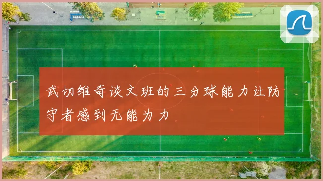 武切维奇谈文班的三分球能力让防守者感到无能为力