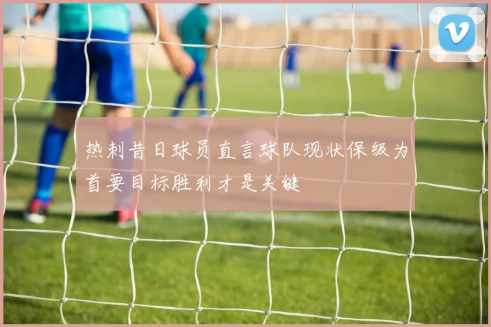 热刺昔日球员直言球队现状保级为首要目标胜利才是关键