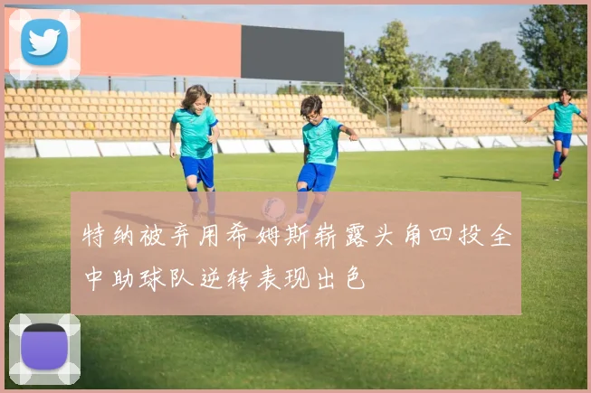 特纳被弃用希姆斯崭露头角四投全中助球队逆转表现出色