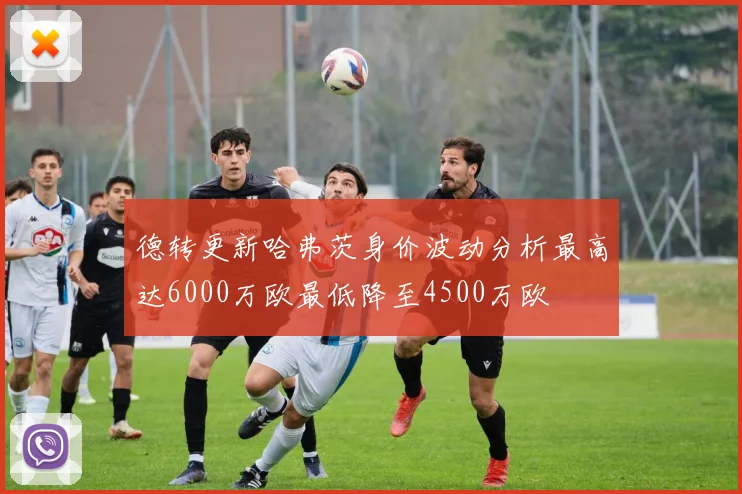 德转更新哈弗茨身价波动分析最高达6000万欧最低降至4500万欧