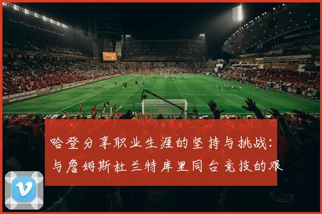 哈登分享职业生涯的坚持与挑战：与詹姆斯杜兰特库里同台竞技的艰辛