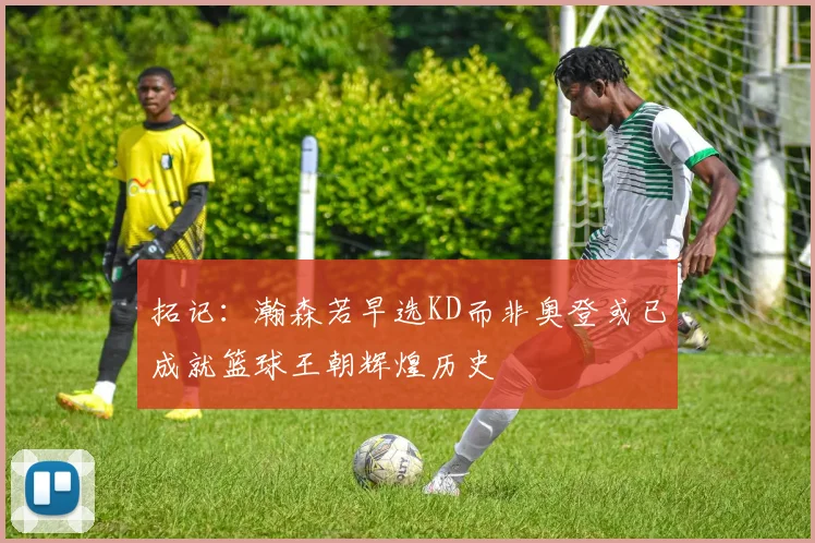 拓记：瀚森若早选KD而非奥登或已成就篮球王朝辉煌历史