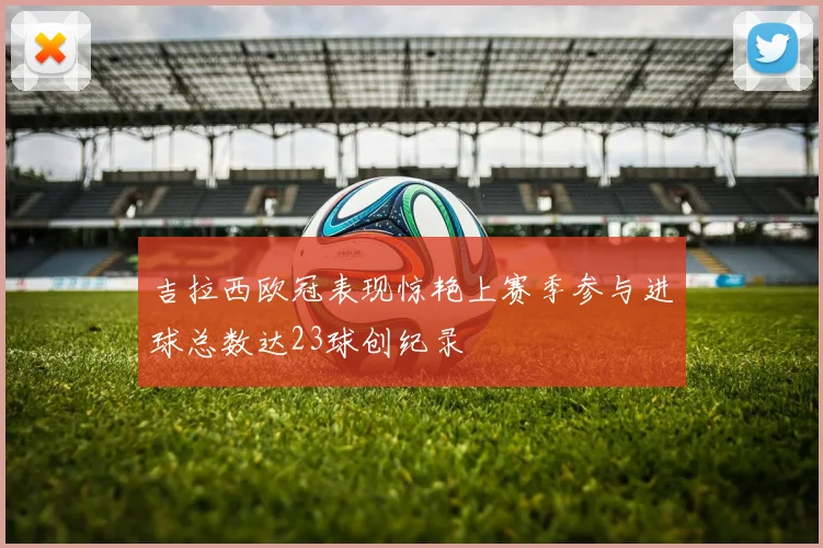 吉拉西欧冠表现惊艳上赛季参与进球总数达23球创纪录