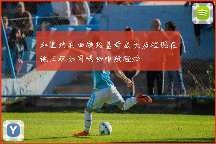 加里纳利回顾约基奇成长历程现在他三双如同喝咖啡般轻松
