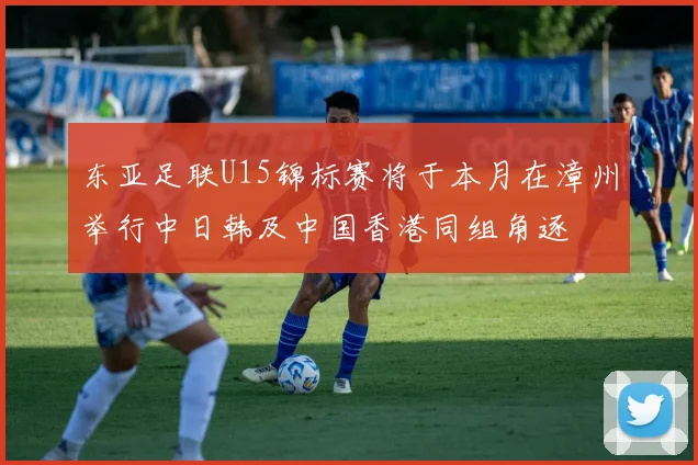 东亚足联U15锦标赛将于本月在漳州举行中日韩及中国香港同组角逐
