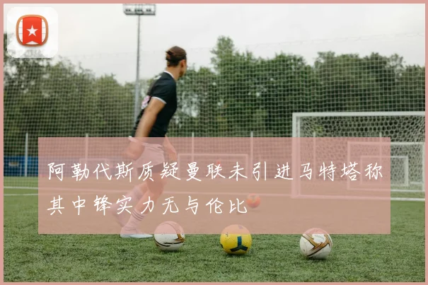 阿勒代斯质疑曼联未引进马特塔称其中锋实力无与伦比
