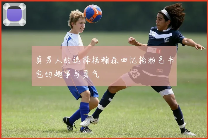真男人的选择杨瀚森回忆抢粉色书包的趣事与勇气