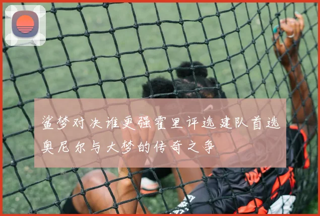 鲨梦对决谁更强霍里评选建队首选奥尼尔与大梦的传奇之争