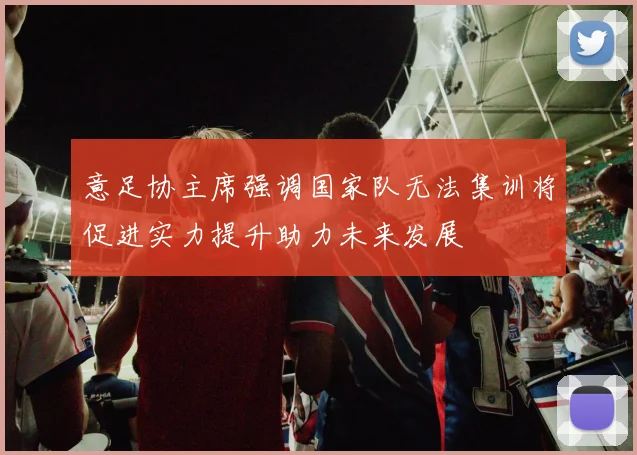 意足协主席强调国家队无法集训将促进实力提升助力未来发展