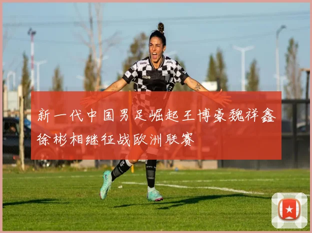 新一代中国男足崛起王博豪魏祥鑫徐彬相继征战欧洲联赛